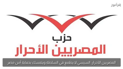 المصريين الأحرار: السيسي لا يطمع في السلطة ويتمسك بحماية أمن مصر