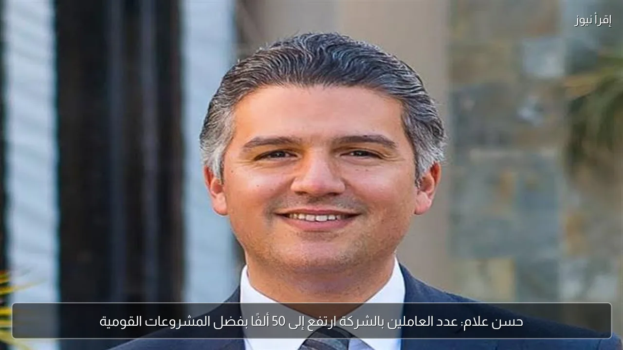 حسن علام: عدد العاملين بالشركة ارتفع إلى 50 ألفًا بفضل المشروعات القومية