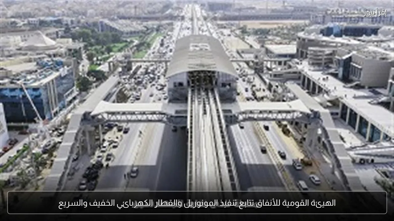 الهيئة القومية للأنفاق تتابع تنفيذ المونوريل والقطار الكهربائي الخفيف والسريع