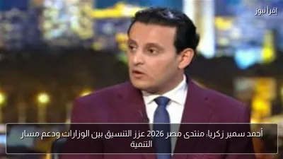 أحمد سمير زكريا: منتدى مصر 2026 عزز التنسيق بين الوزارات ودعم مسار التنمية