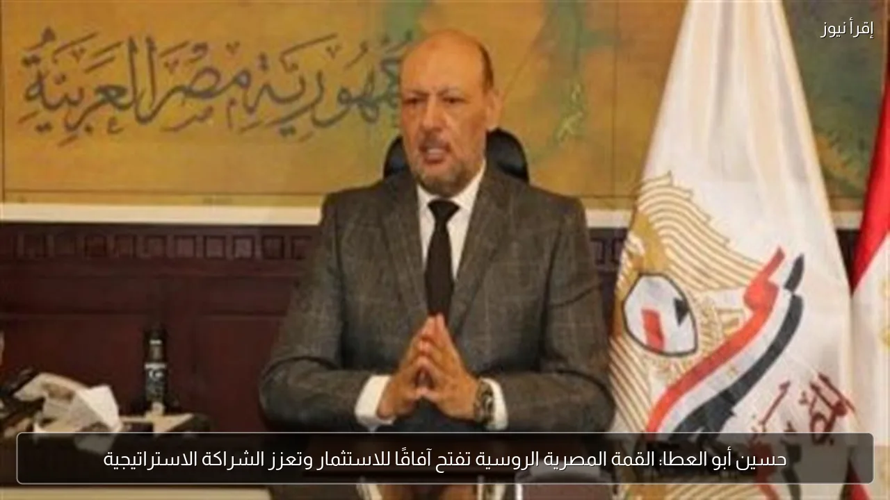حسين أبو العطا: القمة المصرية الروسية تفتح آفاقًا للاستثمار وتعزز الشراكة الاستراتيجية