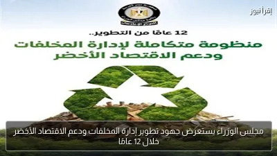 مجلس الوزراء يستعرض جهود تطوير إدارة المخلفات ودعم الاقتصاد الأخضر خلال 12 عامًا