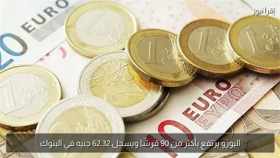 اليورو يرتفع بأكثر من 90 قرشًا ويسجل 62.32 جنيه في البنوك