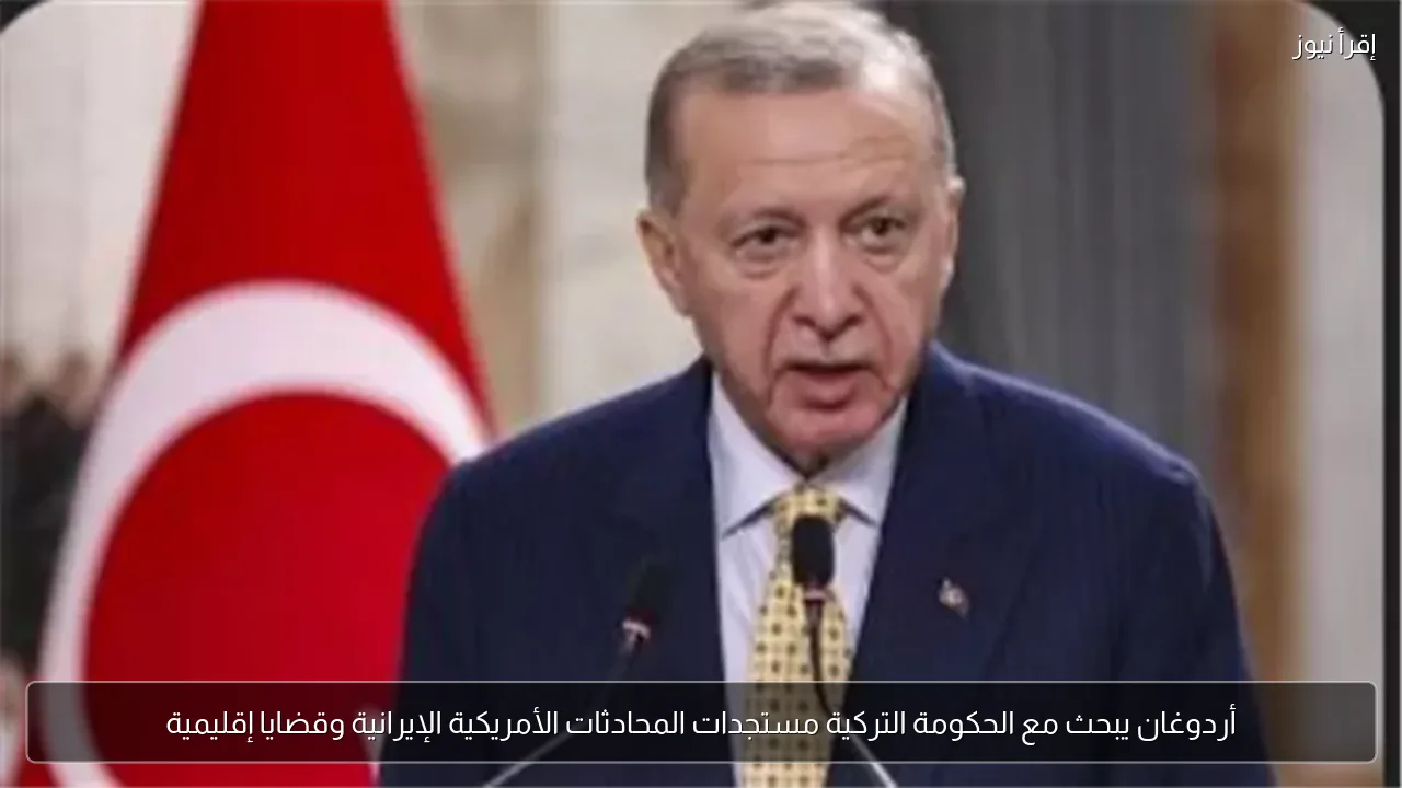 أردوغان يبحث مع الحكومة التركية مستجدات المحادثات الأمريكية الإيرانية وقضايا إقليمية