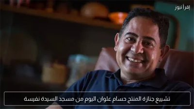 تشييع جنازة المنتج حسام علوان اليوم من مسجد السيدة نفيسة