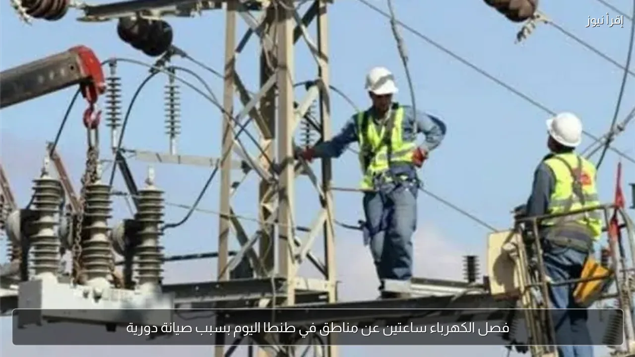 فصل الكهرباء ساعتين عن مناطق في طنطا اليوم بسبب صيانة دورية