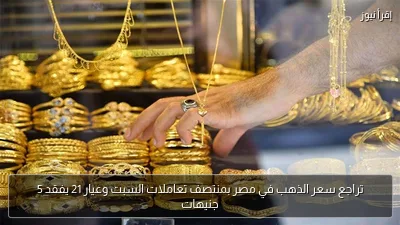 تراجع سعر الذهب في مصر بمنتصف تعاملات السبت وعيار 21 يفقد 5 جنيهات
