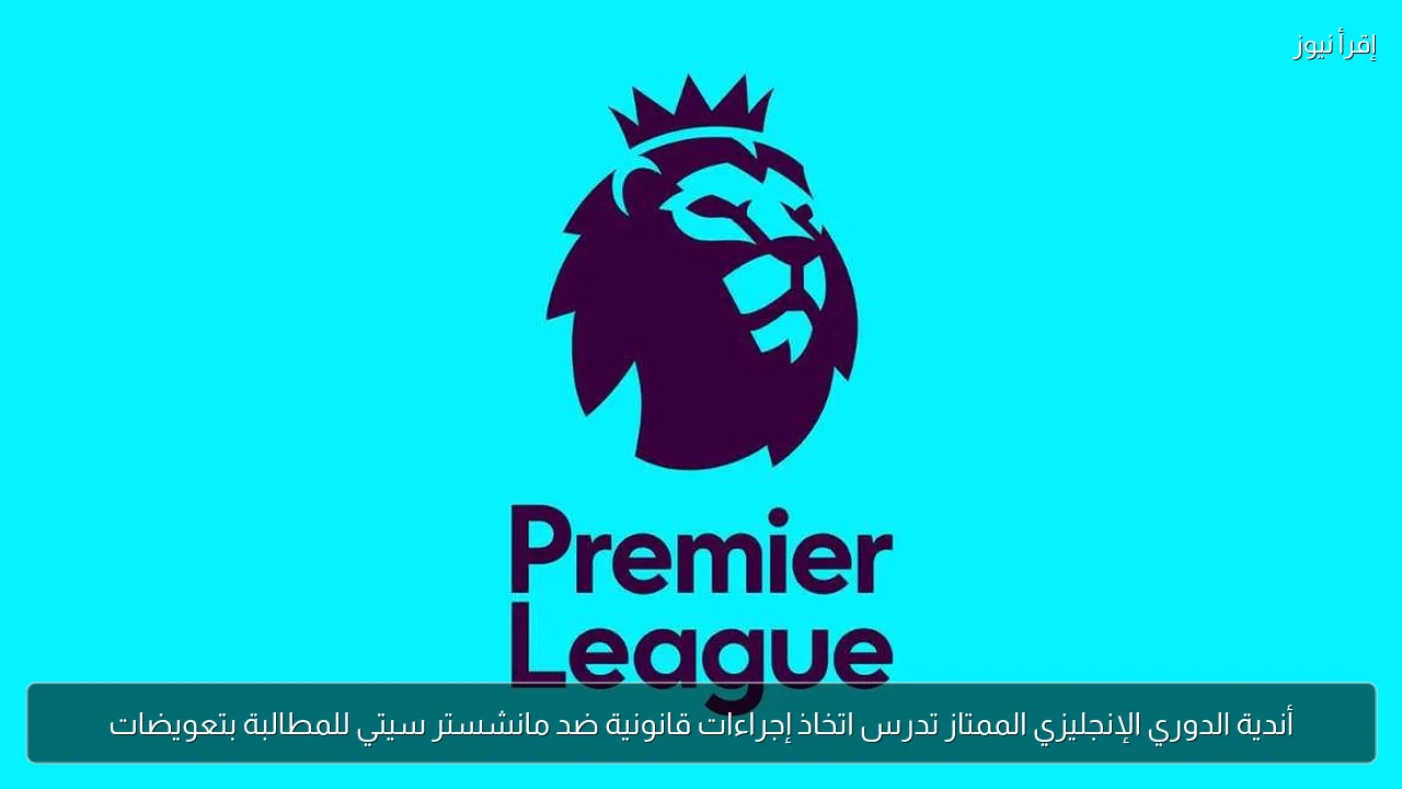 أندية الدوري الإنجليزي الممتاز تدرس اتخاذ إجراءات قانونية ضد مانشستر سيتي للمطالبة بتعويضات