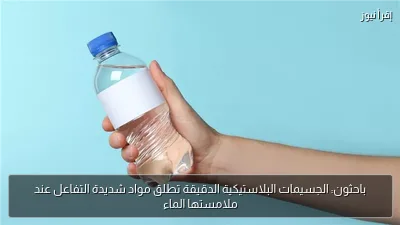 باحثون: الجسيمات البلاستيكية الدقيقة تطلق مواد شديدة التفاعل عند ملامستها الماء