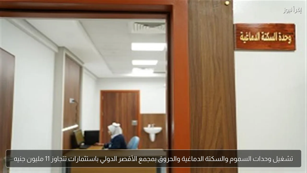 تشغيل وحدات السموم والسكتة الدماغية والحروق بمجمع الأقصر الدولي باستثمارات تتجاوز 11 مليون جنيه