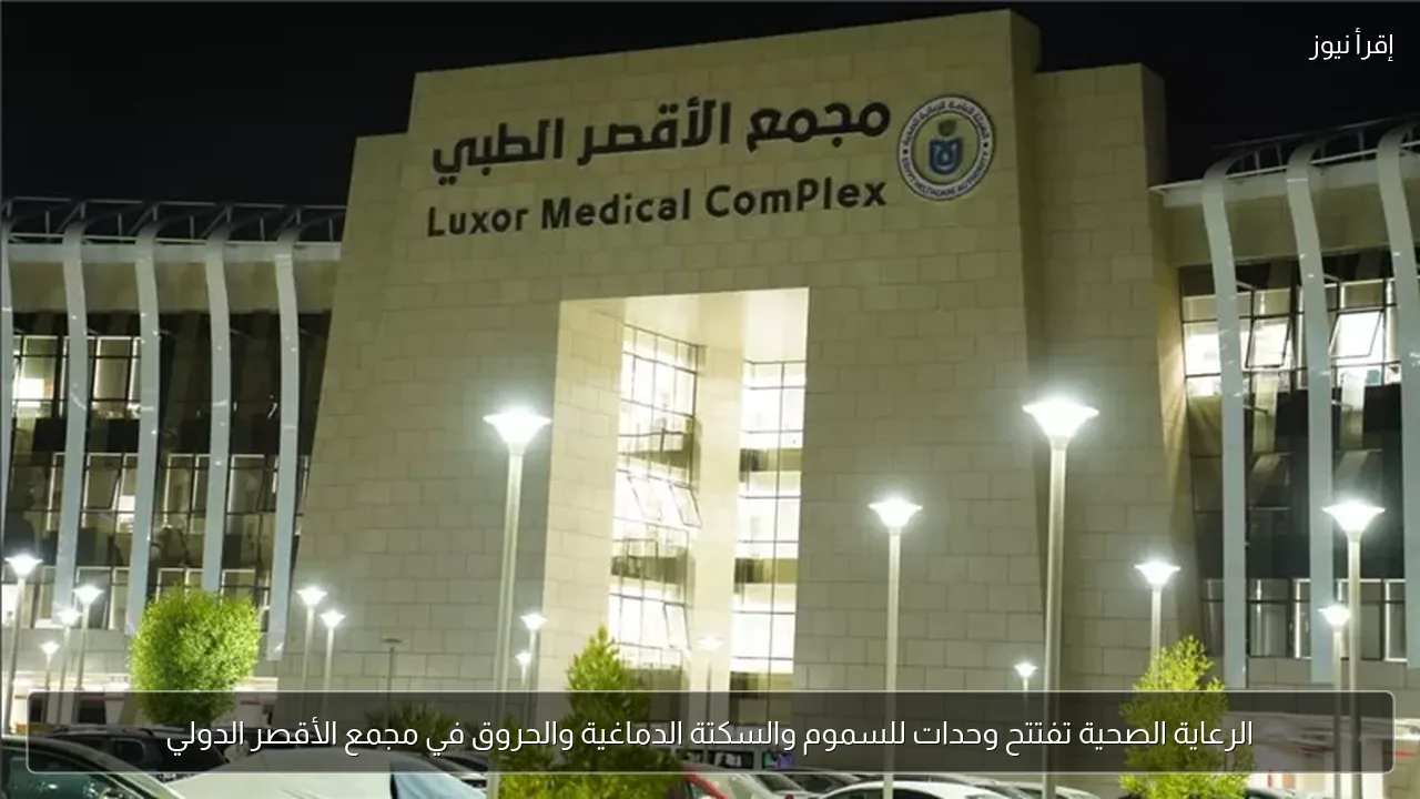 الرعاية الصحية تفتتح وحدات للسموم والسكتة الدماغية والحروق في مجمع الأقصر الدولي