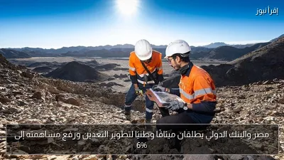 مصر والبنك الدولي يطلقان ميثاقًا وطنيًا لتطوير التعدين ورفع مساهمته إلى 6%