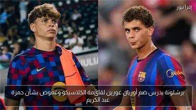 برشلونة يدرس ضم أوريان غورين لقائمة الكلاسيكو وغموض بشأن حمزة عبد الكريم
