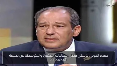 حسام الخولي: لا يمكن فصل الصناعات الصغيرة والمتوسطة عن طبيعة المحافظات