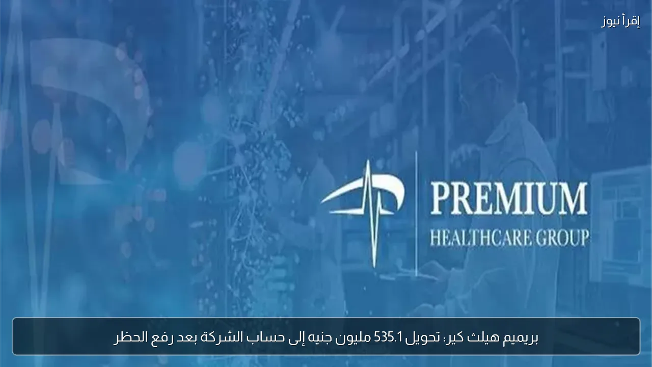 بريميم هيلث كير: تحويل 535.1 مليون جنيه إلى حساب الشركة بعد رفع الحظر
