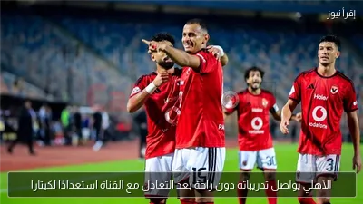 الأهلي يواصل تدريباته دون راحة بعد التعادل مع القناة استعدادًا لكيتارا