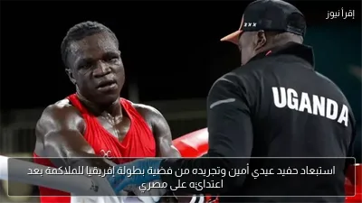 استبعاد حفيد عيدي أمين وتجريده من فضية بطولة إفريقيا للملاكمة بعد اعتدائه على مصري