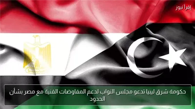 حكومة شرق ليبيا تدعو مجلس النواب لدعم المفاوضات الفنية مع مصر بشأن الحدود