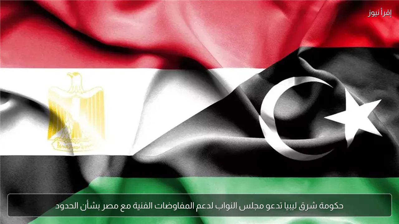 حكومة شرق ليبيا تدعو مجلس النواب لدعم المفاوضات الفنية مع مصر بشأن الحدود