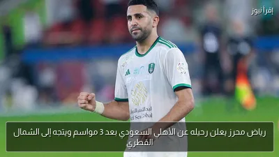 رياض محرز يعلن رحيله عن الأهلي السعودي بعد 3 مواسم ويتجه إلى الشمال القطري