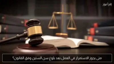 متى يجوز الاستمرار في العمل بعد بلوغ سن الستين وفق القانون؟