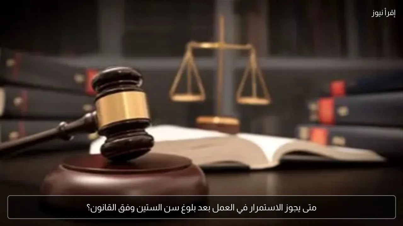 متى يجوز الاستمرار في العمل بعد بلوغ سن الستين وفق القانون؟