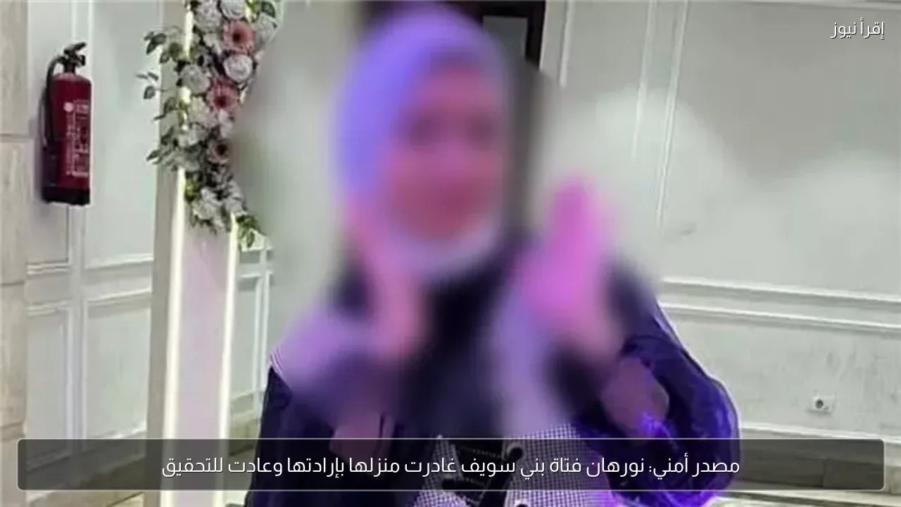 مصدر أمني: نورهان فتاة بني سويف غادرت منزلها بإرادتها وعادت للتحقيق