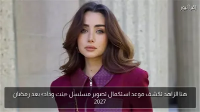 هنا الزاهد تكشف موعد استكمال تصوير مسلسل «بنت وداد» بعد رمضان 2027