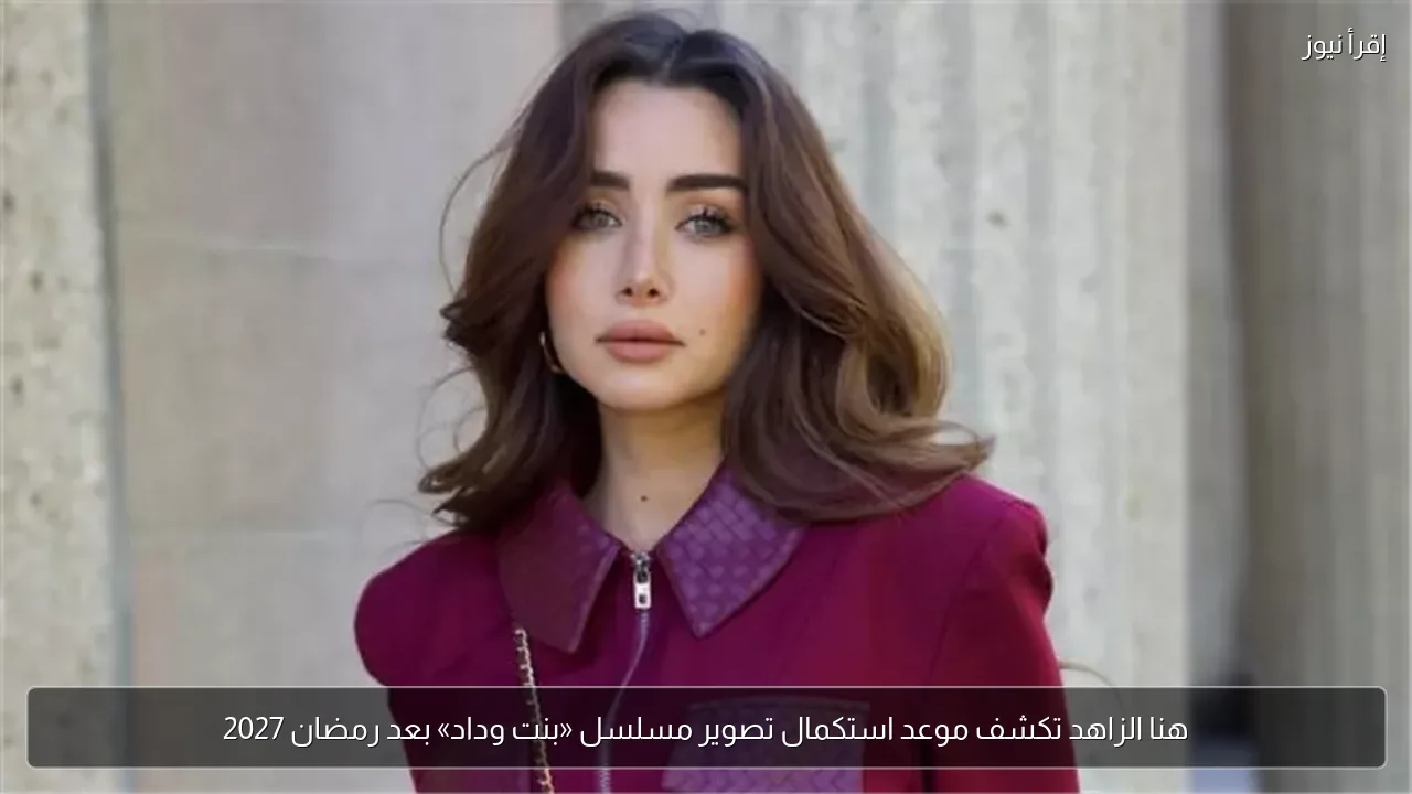 هنا الزاهد تكشف موعد استكمال تصوير مسلسل «بنت وداد» بعد رمضان 2027