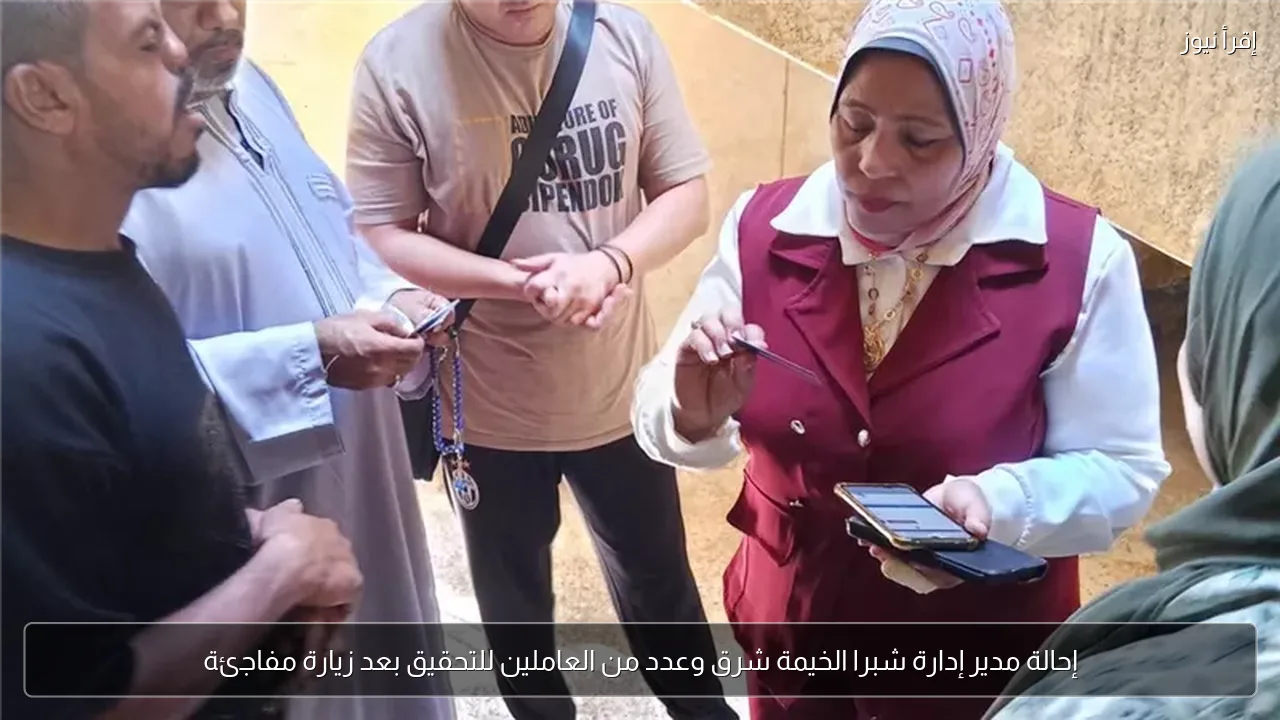 إحالة مدير إدارة شبرا الخيمة شرق وعدد من العاملين للتحقيق بعد زيارة مفاجئة
