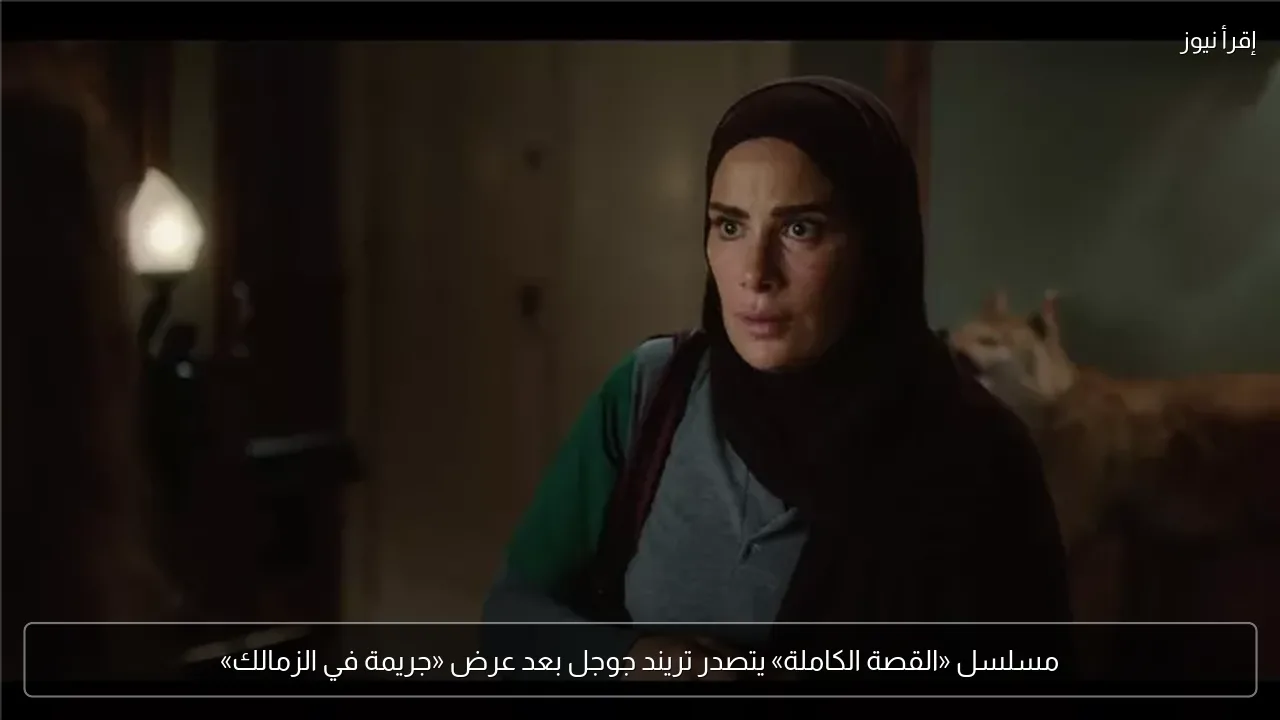 مسلسل «القصة الكاملة» يتصدر تريند جوجل بعد عرض «جريمة في الزمالك»