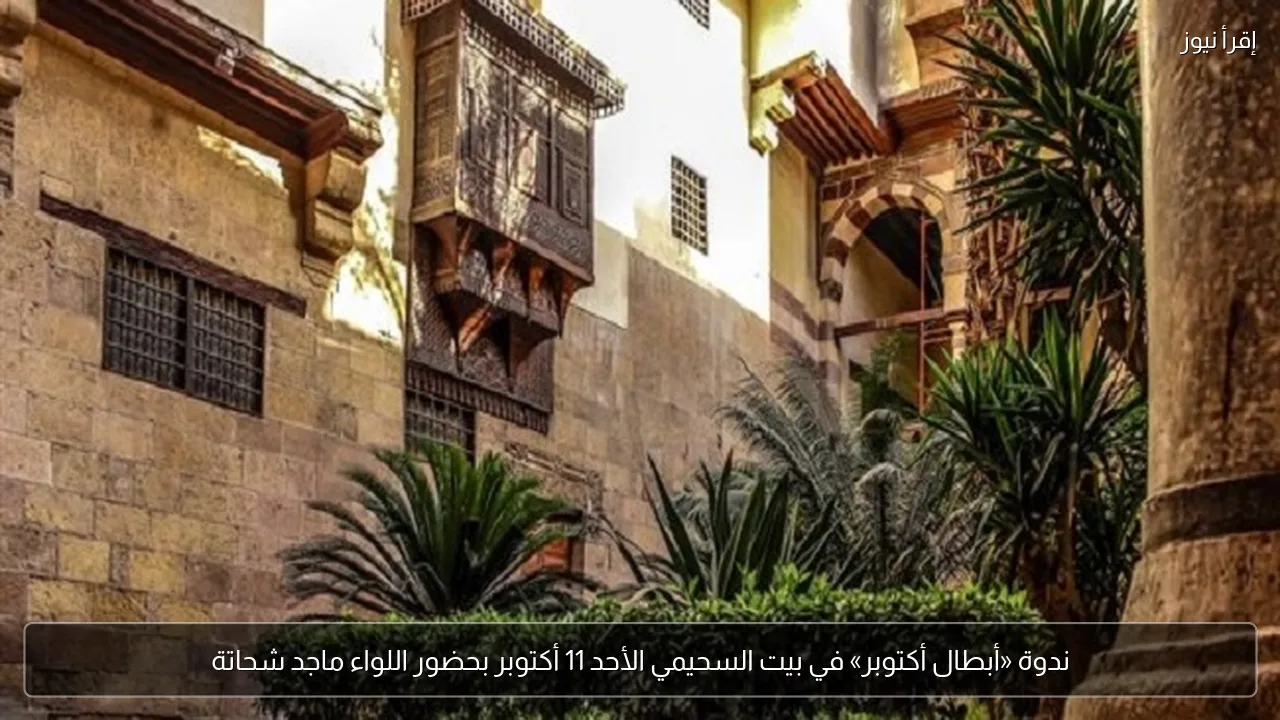 ندوة «أبطال أكتوبر» في بيت السحيمي الأحد 11 أكتوبر بحضور اللواء ماجد شحاتة