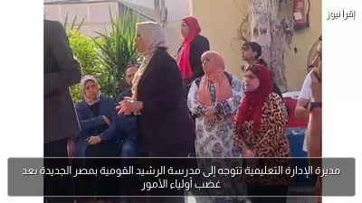 مديرة الإدارة التعليمية تتوجه إلى مدرسة الرشيد القومية بمصر الجديدة بعد غضب أولياء الأمور