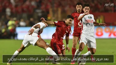 بعد مرور 60 دقيقة.. الأهلي يحافظ على تقدمه على الزمالك بهدف دون رد