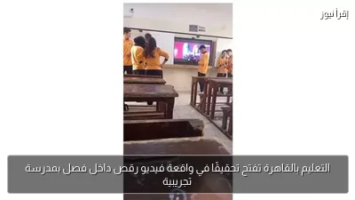 التعليم بالقاهرة تفتح تحقيقًا في واقعة فيديو رقص داخل فصل بمدرسة تجريبية