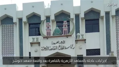 إجراءات عاجلة بالمعاهد الأزهرية بالقاهرة بعد واقعة معهد دنوشر