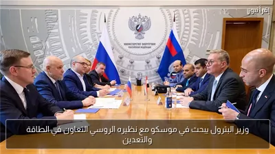 وزير البترول يبحث في موسكو مع نظيره الروسي التعاون في الطاقة والتعدين