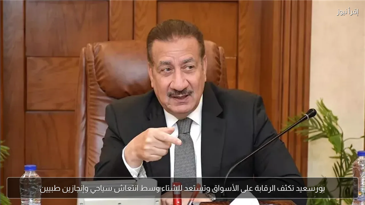 بورسعيد تكثف الرقابة على الأسواق وتستعد للشتاء وسط انتعاش سياحي وإنجازين طبيين
