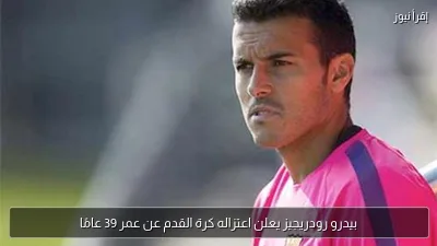 بيدرو رودريجيز يعلن اعتزاله كرة القدم عن عمر 39 عامًا