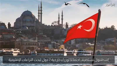 إسطنبول تستضيف اجتماعًا لوزراء خارجية 7 دول لبحث النزاعات الإقليمية