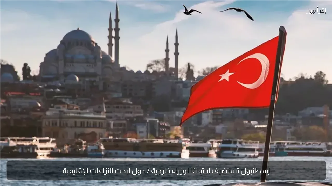 إسطنبول تستضيف اجتماعًا لوزراء خارجية 7 دول لبحث النزاعات الإقليمية