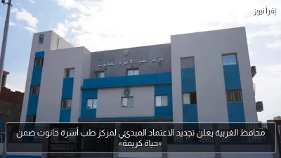 محافظ الغربية يعلن تجديد الاعتماد المبدئي لمركز طب أسرة حانوت ضمن «حياة كريمة»