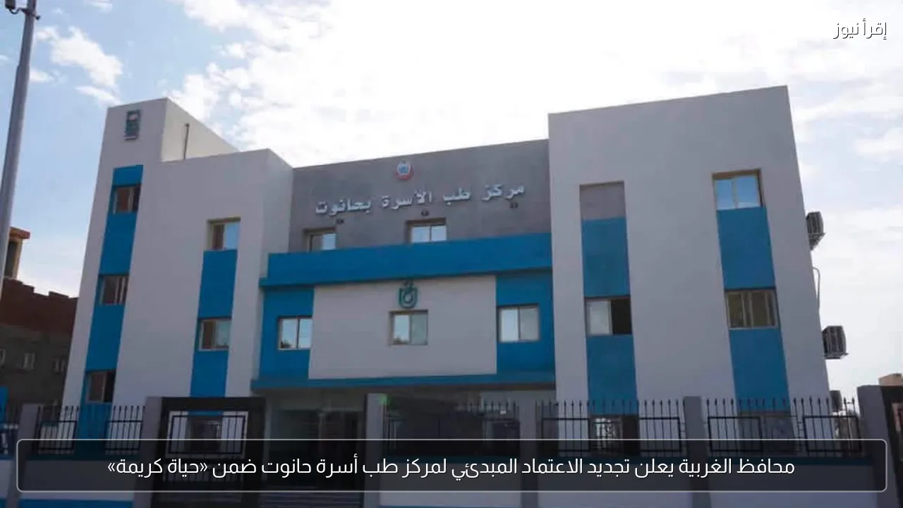 محافظ الغربية يعلن تجديد الاعتماد المبدئي لمركز طب أسرة حانوت ضمن «حياة كريمة»