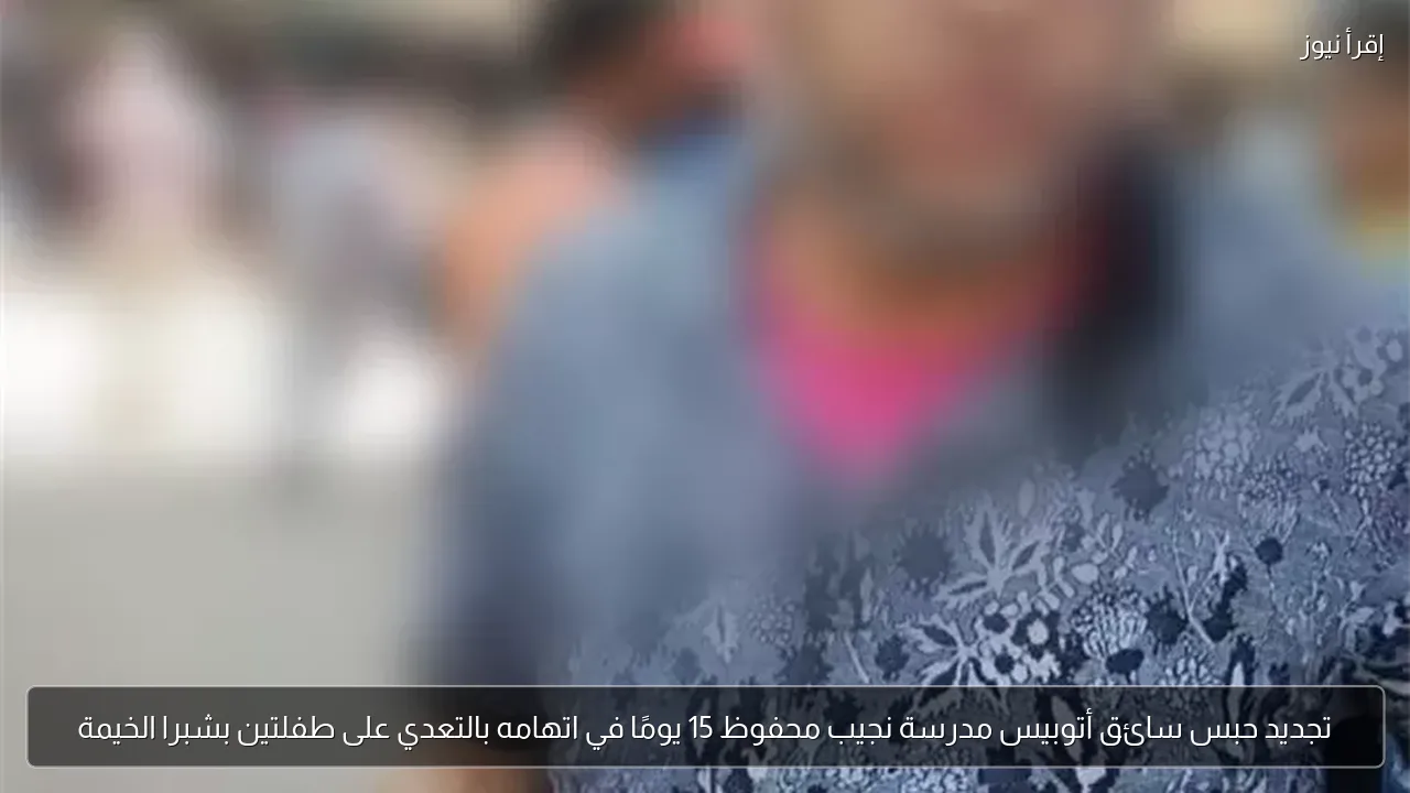 تجديد حبس سائق أتوبيس مدرسة نجيب محفوظ 15 يومًا في اتهامه بالتعدي على طفلتين بشبرا الخيمة