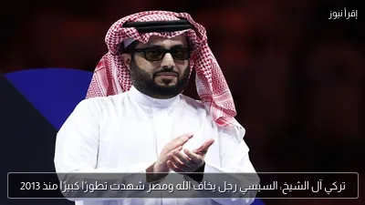 تركي آل الشيخ: السيسي رجل يخاف الله ومصر شهدت تطورًا كبيرًا منذ 2013