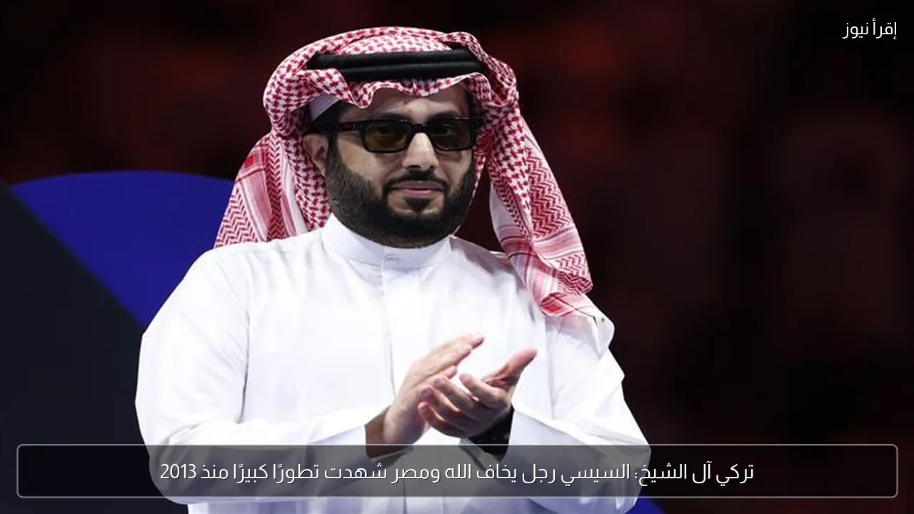 تركي آل الشيخ: السيسي رجل يخاف الله ومصر شهدت تطورًا كبيرًا منذ 2013