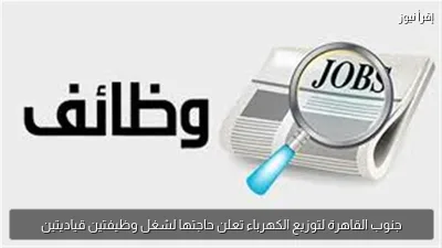 جنوب القاهرة لتوزيع الكهرباء تعلن حاجتها لشغل وظيفتين قياديتين