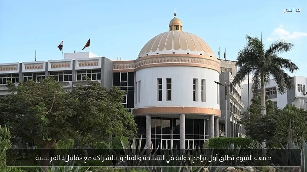جامعة الفيوم تطلق أول برامج دولية في السياحة والفنادق بالشراكة مع «فاتيل» الفرنسية