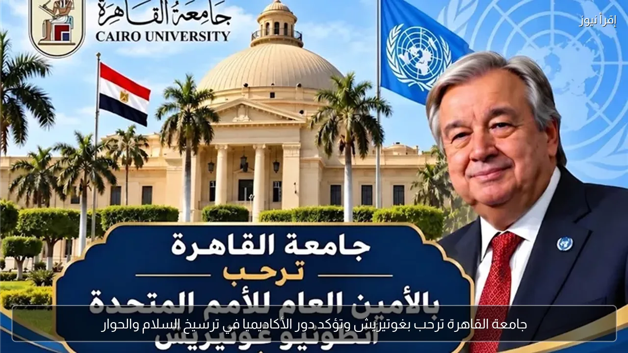 جامعة القاهرة ترحب بغوتيريش وتؤكد دور الأكاديميا في ترسيخ السلام والحوار