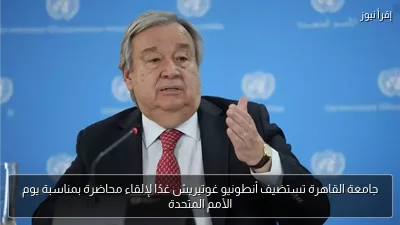 جامعة القاهرة تستضيف أنطونيو غوتيريش غدًا لإلقاء محاضرة بمناسبة يوم الأمم المتحدة